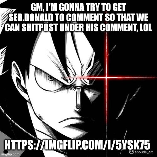 https://imgflip.com/i/5ysk75 | GM, I'M GONNA TRY TO GET SER.DONALD TO COMMENT SO THAT WE CAN SHITPOST UNDER HIS COMMENT, LOL; HTTPS://IMGFLIP.COM/I/5YSK75 | image tagged in luffy glare | made w/ Imgflip meme maker