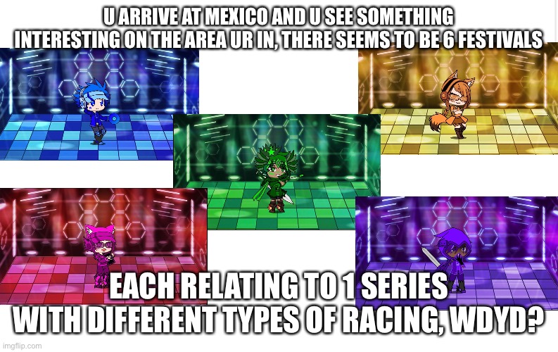 U can pick one, but u can also cosplay from the five, also names are in the comments | U ARRIVE AT MEXICO AND U SEE SOMETHING INTERESTING ON THE AREA UR IN, THERE SEEMS TO BE 6 FESTIVALS; EACH RELATING TO 1 SERIES WITH DIFFERENT TYPES OF RACING, WDYD? | image tagged in blank meme template | made w/ Imgflip meme maker