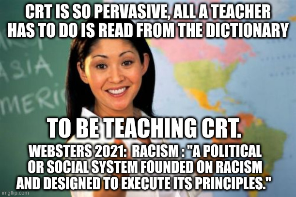 CRT is everywhere!  Democrats say it doesn't exist. | CRT IS SO PERVASIVE, ALL A TEACHER HAS TO DO IS READ FROM THE DICTIONARY; TO BE TEACHING CRT. WEBSTERS 2021:  RACISM : "A POLITICAL OR SOCIAL SYSTEM FOUNDED ON RACISM AND DESIGNED TO EXECUTE ITS PRINCIPLES." | image tagged in memes,unhelpful high school teacher,crt,denying reality | made w/ Imgflip meme maker