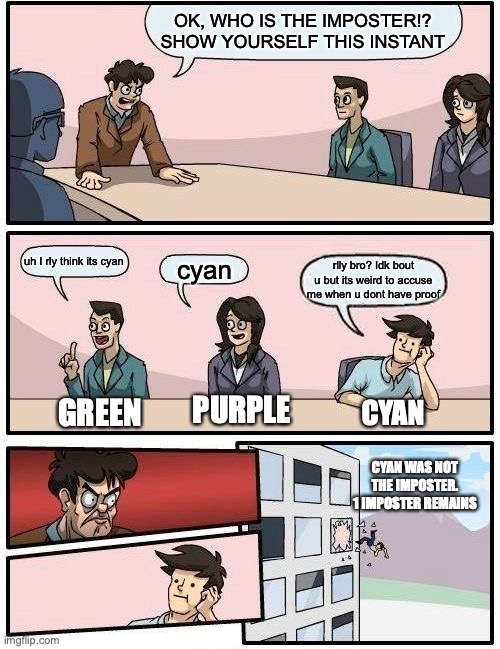 Boardroom Meeting Suggestion | OK, WHO IS THE IMPOSTER!? SHOW YOURSELF THIS INSTANT; uh I rly think its cyan; cyan; rlly bro? Idk bout u but its weird to accuse me when u dont have proof; PURPLE; GREEN; CYAN; CYAN WAS NOT THE IMPOSTER. 1 IMPOSTER REMAINS | image tagged in memes,boardroom meeting suggestion | made w/ Imgflip meme maker