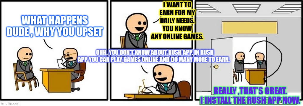 Meme for rush app | I WANT TO EARN FOR MY DAILY NEEDS. YOU KNOW ANY ONLINE GAMES. WHAT HAPPENS DUDE , WHY YOU UPSET; OHH, YOU DON'T KNOW ABOUT RUSH APP. IN RUSH APP YOU CAN PLAY GAMES ONLINE AND DO MANY MORE TO EARN. REALLY ,THAT'S GREAT. I INSTALL THE RUSH APP NOW. | image tagged in rush | made w/ Imgflip meme maker