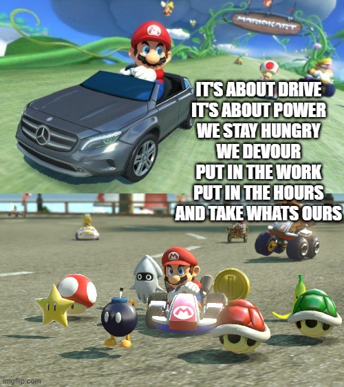 IT'S ABOUT DRIVE
IT'S ABOUT POWER
WE STAY HUNGRY
WE DEVOUR

PUT IN THE WORK
PUT IN THE HOURS
AND TAKE WHATS OURS | image tagged in mario kart 8,mario kart | made w/ Imgflip meme maker