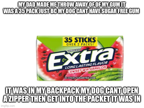 Blank White Template | MY DAD MADE ME THROW AWAY OF OF MY GUM IT WAS A 35 PACK JUST BC MY DOG CANT HAVE SUGAR FREE GUM; IT WAS IN MY BACKPACK MY DOG CANT OPEN A ZIPPER THEN GET INTO THE PACKET IT WAS IN | image tagged in blank white template | made w/ Imgflip meme maker