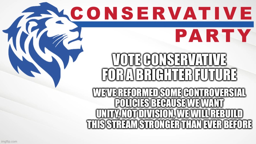 Vote Conservative, for unity, honor, and respect! | VOTE CONSERVATIVE FOR A BRIGHTER FUTURE; WE’VE REFORMED SOME CONTROVERSIAL POLICIES BECAUSE WE WANT UNITY, NOT DIVISION, WE WILL REBUILD THIS STREAM STRONGER THAN EVER BEFORE | image tagged in conservative party of imgflip | made w/ Imgflip meme maker
