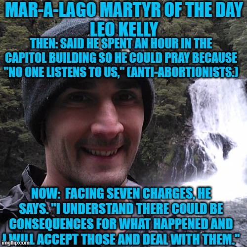 Just because you can't force your religion on us, doesn't mean we don't listen to you. | MAR-A-LAGO MARTYR OF THE DAY
LEO KELLY; THEN: SAID HE SPENT AN HOUR IN THE CAPITOL BUILDING SO HE COULD PRAY BECAUSE "NO ONE LISTENS TO US," (ANTI-ABORTIONISTS.); NOW:  FACING SEVEN CHARGES, HE SAYS. "I UNDERSTAND THERE COULD BE CONSEQUENCES FOR WHAT HAPPENED AND I WILL ACCEPT THOSE AND DEAL WITH THEM." | image tagged in politics | made w/ Imgflip meme maker