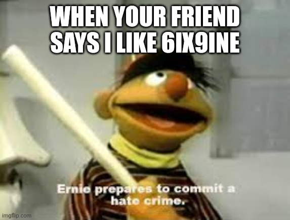Ernie Prepares to commit a hate crime | WHEN YOUR FRIEND SAYS I LIKE 6IX9INE | image tagged in ernie prepares to commit a hate crime | made w/ Imgflip meme maker