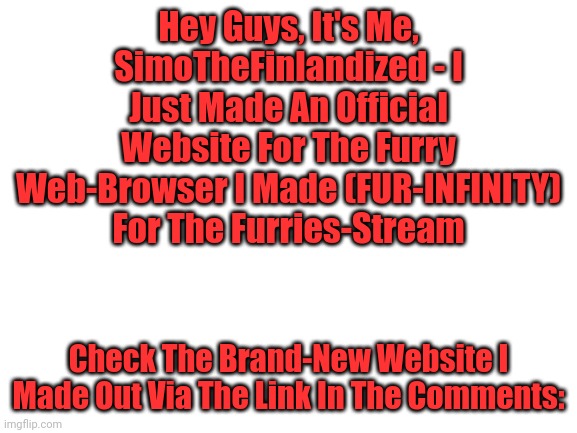 Behold FUR-INFINITY, The Furry Web-Browser (Now As Its Own Website)! | Hey Guys, It's Me, SimoTheFinlandized - I Just Made An Official Website For The Furry Web-Browser I Made (FUR-INFINITY) For The Furries-Stream; Check The Brand-New Website I Made Out Via The Link In The Comments: | image tagged in blank white template,google search,internet,website,the furry fandom | made w/ Imgflip meme maker