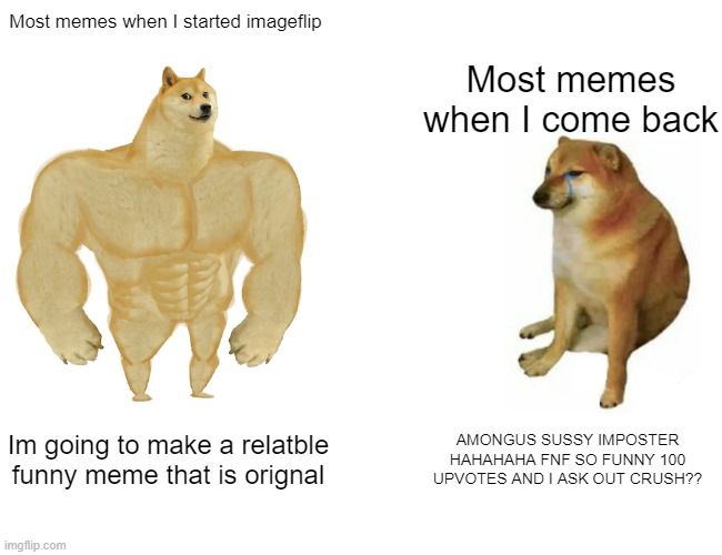 What has happened |  Most memes when I started imageflip; Most memes when I come back; Im going to make a relatble funny meme that is orignal; AMONGUS SUSSY IMPOSTER HAHAHAHA FNF SO FUNNY 100 UPVOTES AND I ASK OUT CRUSH?? | image tagged in memes,buff doge vs cheems | made w/ Imgflip meme maker