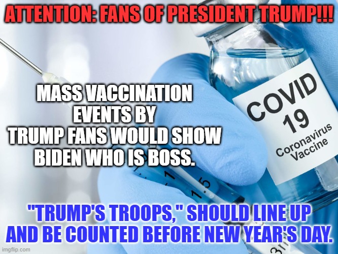 "Anti-Vax," is a tool of the MSM and the left. | ATTENTION: FANS OF PRESIDENT TRUMP!!! MASS VACCINATION EVENTS BY TRUMP FANS WOULD SHOW BIDEN WHO IS BOSS. "TRUMP'S TROOPS," SHOULD LINE UP AND BE COUNTED BEFORE NEW YEAR'S DAY. | image tagged in politics | made w/ Imgflip meme maker