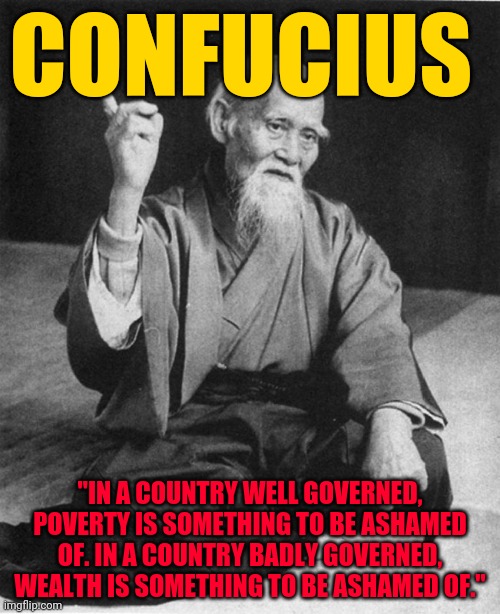 Confucius say | CONFUCIUS; "IN A COUNTRY WELL GOVERNED, POVERTY IS SOMETHING TO BE ASHAMED OF. IN A COUNTRY BADLY GOVERNED, WEALTH IS SOMETHING TO BE ASHAMED OF." | image tagged in confucius say | made w/ Imgflip meme maker