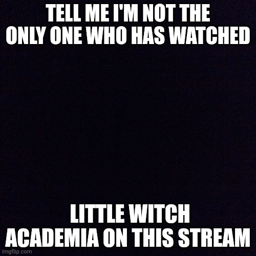 Black screen  | TELL ME I'M NOT THE ONLY ONE WHO HAS WATCHED; LITTLE WITCH ACADEMIA ON THIS STREAM | image tagged in black screen | made w/ Imgflip meme maker