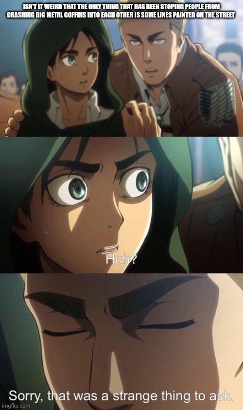 Strange question attack on titan | ISN'T IT WEIRD THAT THE ONLY THING THAT HAS BEEN STOPING PEOPLE FROM CRASHING BIG METAL COFFINS INTO EACH OTHER IS SOME LINES PAINTED ON THE STREET | image tagged in strange question attack on titan | made w/ Imgflip meme maker