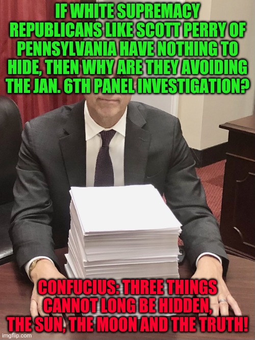 Scott Perry | IF WHITE SUPREMACY REPUBLICANS LIKE SCOTT PERRY OF PENNSYLVANIA HAVE NOTHING TO HIDE, THEN WHY ARE THEY AVOIDING THE JAN. 6TH PANEL INVESTIGATION? CONFUCIUS: THREE THINGS CANNOT LONG BE HIDDEN, THE SUN, THE MOON AND THE TRUTH! | image tagged in scott perry | made w/ Imgflip meme maker