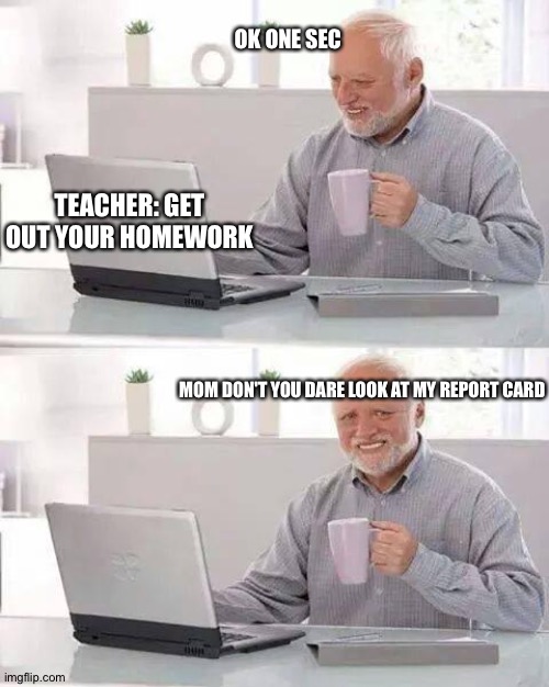 Hide the Pain Harold Meme | OK ONE SEC; TEACHER: GET OUT YOUR HOMEWORK; MOM DON'T YOU DARE LOOK AT MY REPORT CARD | image tagged in memes,hide the pain harold | made w/ Imgflip meme maker