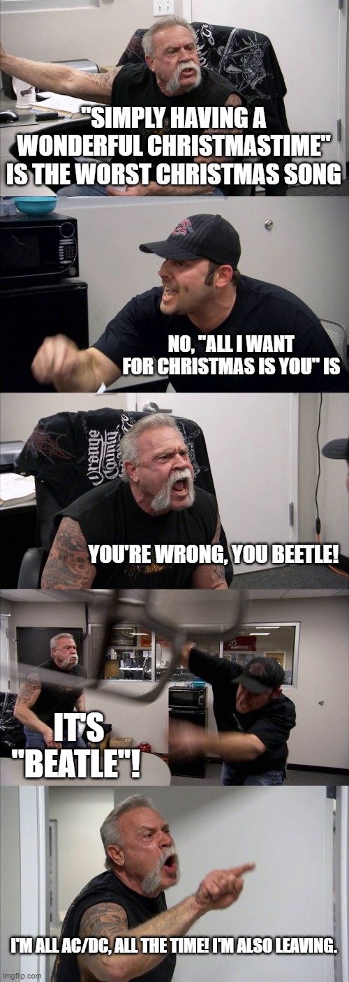 American Chopper Argument Meme |  "SIMPLY HAVING A WONDERFUL CHRISTMASTIME" IS THE WORST CHRISTMAS SONG; NO, "ALL I WANT FOR CHRISTMAS IS YOU" IS; YOU'RE WRONG, YOU BEETLE! IT'S "BEATLE"! I'M ALL AC/DC, ALL THE TIME! I'M ALSO LEAVING. | image tagged in memes,american chopper argument | made w/ Imgflip meme maker