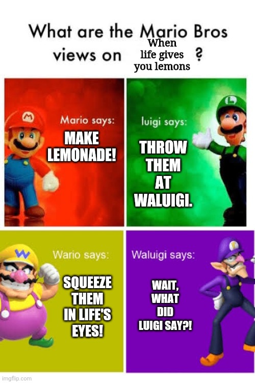 When life gives you lemons... | When life gives you lemons; THROW THEM AT WALUIGI. MAKE LEMONADE! WAIT, WHAT DID LUIGI SAY?! SQUEEZE THEM IN LIFE'S EYES! | image tagged in mario broz misc views,when life gives you lemons | made w/ Imgflip meme maker