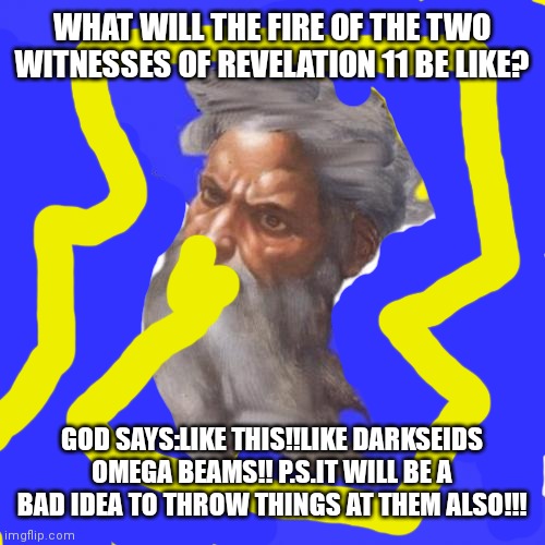 Advice god!! | WHAT WILL THE FIRE OF THE TWO WITNESSES OF REVELATION 11 BE LIKE? GOD SAYS:LIKE THIS!!LIKE DARKSEIDS OMEGA BEAMS!! P.S.IT WILL BE A BAD IDEA TO THROW THINGS AT THEM ALSO!!! | image tagged in memes | made w/ Imgflip meme maker