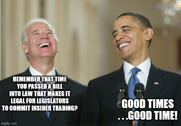 Biden Obama laugh | REMEMBER THAT TIME YOU PASSED A BILL INTO LAW THAT MAKES IT LEGAL FOR LEGISLATORS TO COMMIT INSIDER TRADING? GOOD TIMES . . .GOOD TIME! | image tagged in biden obama laugh | made w/ Imgflip meme maker