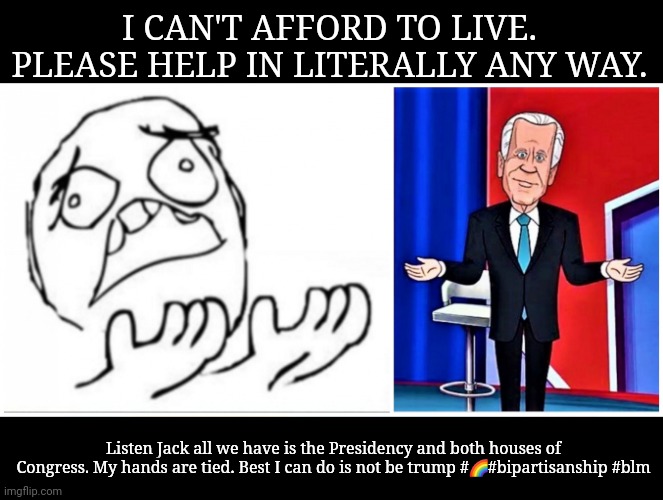 Please help us | I CAN'T AFFORD TO LIVE. PLEASE HELP IN LITERALLY ANY WAY. Listen Jack all we have is the Presidency and both houses of Congress. My hands are tied. Best I can do is not be trump #🌈#bipartisanship #blm | image tagged in please help us | made w/ Imgflip meme maker