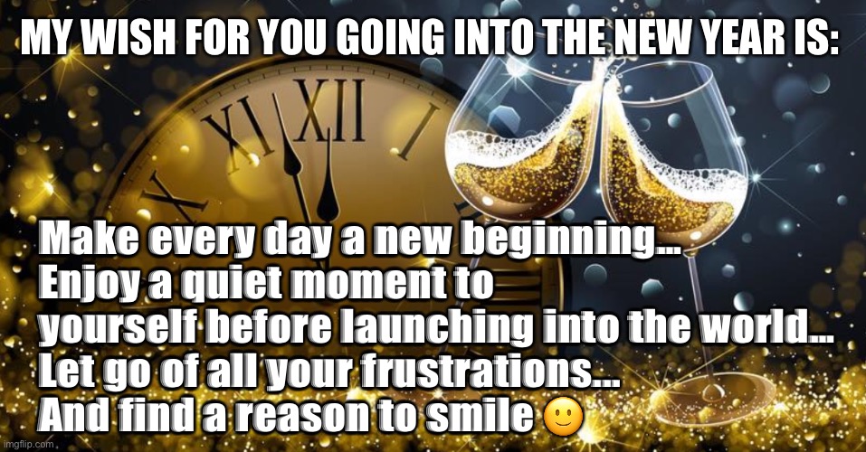 2022 | MY WISH FOR YOU GOING INTO THE NEW YEAR IS:; Make every day a new beginning…
Enjoy a quiet moment to yourself before launching into the world… 
Let go of all your frustrations...
And find a reason to smile 🙂 | image tagged in happy new year | made w/ Imgflip meme maker