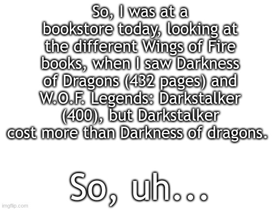 So now I'm confused | So, I was at a bookstore today, looking at the different Wings of Fire books, when I saw Darkness of Dragons (432 pages) and W.O.F. Legends: Darkstalker (400), but Darkstalker cost more than Darkness of dragons. So, uh... | image tagged in blank white template | made w/ Imgflip meme maker