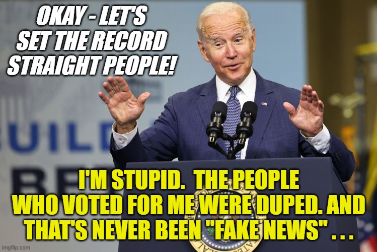 When Joe Biden Ad-Libs When He Should Just Read The Darn Teleprompter | OKAY - LET'S SET THE RECORD STRAIGHT PEOPLE! I'M STUPID.  THE PEOPLE WHO VOTED FOR ME WERE DUPED. AND THAT'S NEVER BEEN "FAKE NEWS" . . . | image tagged in joe biden,demotivated democrats,fake news,potus stupidity,nap time soon,the united states build back bust | made w/ Imgflip meme maker
