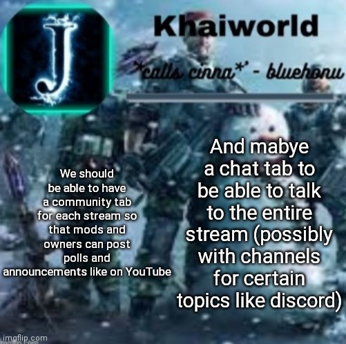 Just some suggestions for a later update, my main focus is on the community one | We should be able to have a community tab for each stream so that mods and owners can post polls and announcements like on YouTube; And mabye a chat tab to be able to talk to the entire stream (possibly with channels for certain topics like discord) | image tagged in khaiworld template v5 christmas edition | made w/ Imgflip meme maker