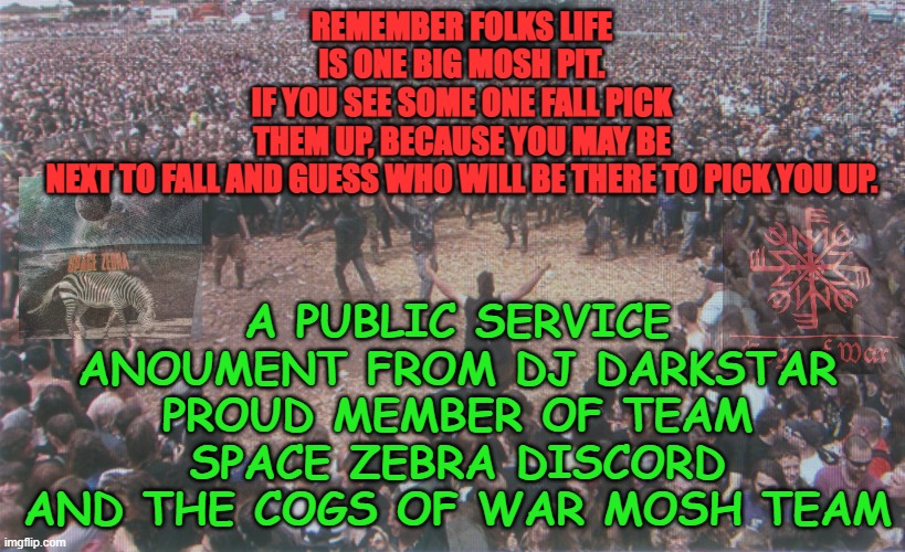MOSH PIT LOVE |  REMEMBER FOLKS LIFE IS ONE BIG MOSH PIT.
IF YOU SEE SOME ONE FALL PICK THEM UP, BECAUSE YOU MAY BE NEXT TO FALL AND GUESS WHO WILL BE THERE TO PICK YOU UP. A PUBLIC SERVICE ANOUMENT FROM DJ DARKSTAR PROUD MEMBER OF TEAM SPACE ZEBRA DISCORD AND THE COGS OF WAR MOSH TEAM | image tagged in heavy metal,rock music,festival,concert,rock concert | made w/ Imgflip meme maker