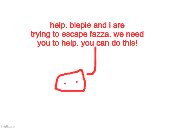 Blank White Template | help. blepie and i are trying to escape fazza. we need you to help. you can do this! | image tagged in blank white template | made w/ Imgflip meme maker