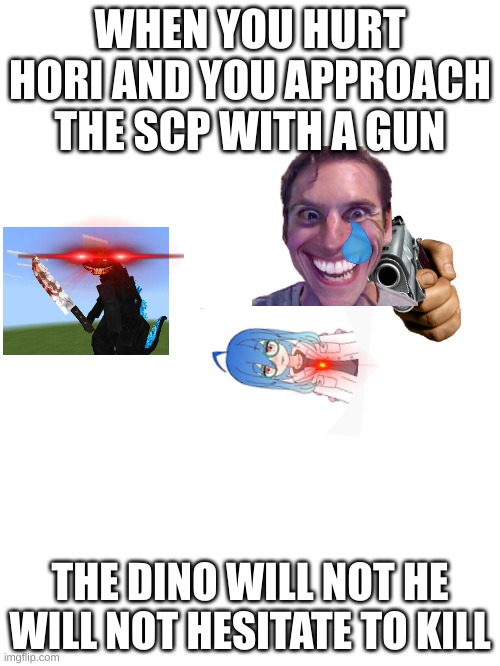 hori got shot | WHEN YOU HURT HORI AND YOU APPROACH THE SCP WITH A GUN; THE DINO WILL NOT HE WILL NOT HESITATE TO KILL | image tagged in blank white template | made w/ Imgflip meme maker