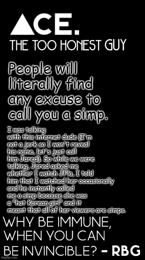 i've lost faith in humanity | People will literally find any excuse to call you a simp. I was talking with this internet dude (I'm not a jerk so I won't reveal his name, let's just call him Jared). So while we were talking, Jared asked me whether I watch JFla, I told him that I watched her occasionally and he instantly called me a simp because she was a "hot Korean girl" and it meant that all of her viewers are simps. | image tagged in ace black prev username spiralz | made w/ Imgflip meme maker