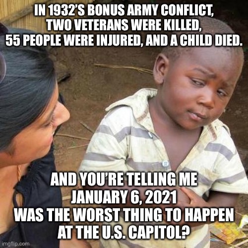 A casual glance at Wikipedia will tell you January 6 was not the worst thing to happen at the Capitol | IN 1932’S BONUS ARMY CONFLICT, TWO VETERANS WERE KILLED,
55 PEOPLE WERE INJURED, AND A CHILD DIED. AND YOU’RE TELLING ME
JANUARY 6, 2021
WAS THE WORST THING TO HAPPEN
AT THE U.S. CAPITOL? | image tagged in memes,third world skeptical kid,january,trump,capitol hill,history | made w/ Imgflip meme maker