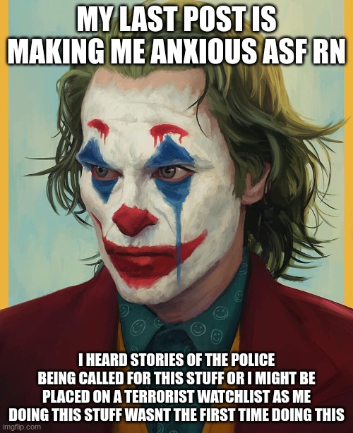 i am scared as hell from my last post | MY LAST POST IS MAKING ME ANXIOUS ASF RN; I HEARD STORIES OF THE POLICE BEING CALLED FOR THIS STUFF OR I MIGHT BE PLACED ON A TERRORIST WATCHLIST AS ME DOING THIS STUFF WASNT THE FIRST TIME DOING THIS | made w/ Imgflip meme maker