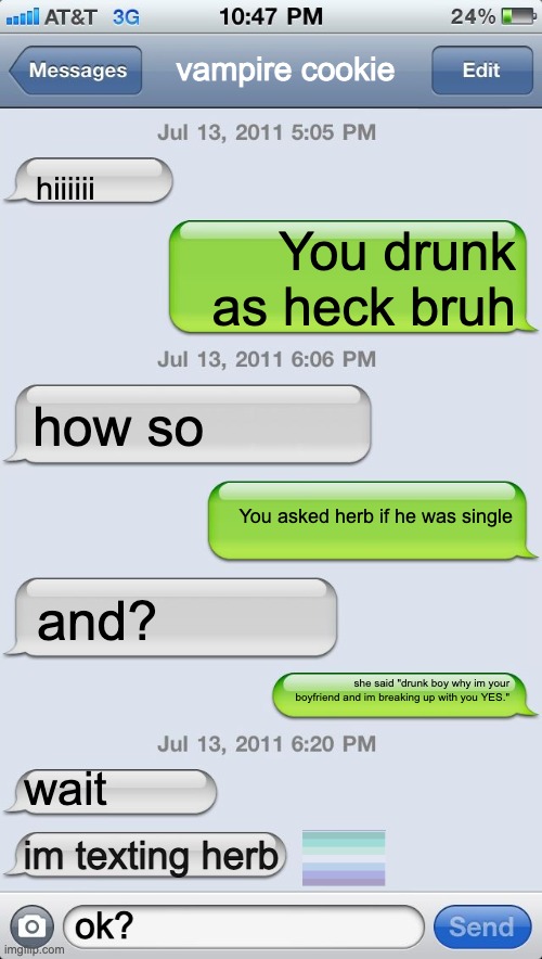 True | vampire cookie; hiiiiii; You drunk as heck bruh; how so; You asked herb if he was single; and? she said "drunk boy why im your boyfriend and im breaking up with you YES."; wait; im texting herb; ok? | image tagged in texting messages blank | made w/ Imgflip meme maker