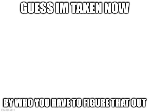 wee woo | GUESS IM TAKEN NOW; BY WHO YOU HAVE TO FIGURE THAT OUT | image tagged in blank white template | made w/ Imgflip meme maker