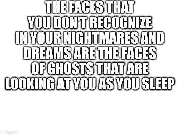 Blank White Template | THE FACES THAT YOU DON'T RECOGNIZE IN YOUR NIGHTMARES AND DREAMS ARE THE FACES OF GHOSTS THAT ARE LOOKING AT YOU AS YOU SLEEP | image tagged in blank white template | made w/ Imgflip meme maker