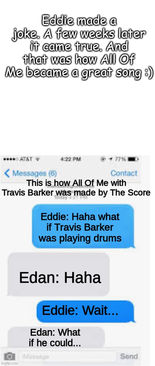 The Score be like: | Eddie made a joke. A few weeks later it came true. And that was how All Of Me became a great song :); This is how All Of Me with Travis Barker was made by The Score; Eddie: Haha what if Travis Barker was playing drums; Edan: Haha; Eddie: Wait... Edan: What if he could... | image tagged in memes,blank transparent square,blank text conversation,bands | made w/ Imgflip meme maker