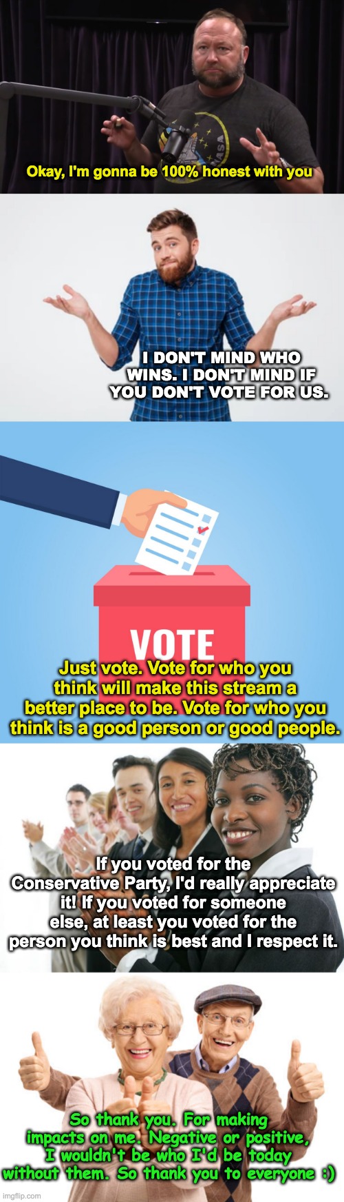 Thanks everyone and if you could vote for the Conservative Party on the 30th of December, I'll be forever grateful! :) | Okay, I'm gonna be 100% honest with you; I DON'T MIND WHO WINS. I DON'T MIND IF YOU DON'T VOTE FOR US. Just vote. Vote for who you think will make this stream a better place to be. Vote for who you think is a good person or good people. If you voted for the Conservative Party, I'd really appreciate it! If you voted for someone else, at least you voted for the person you think is best and I respect it. So thank you. For making impacts on me. Negative or positive, I wouldn't be who I'd be today without them. So thank you to everyone :) | image tagged in memes,unfunny,thank you everyone | made w/ Imgflip meme maker