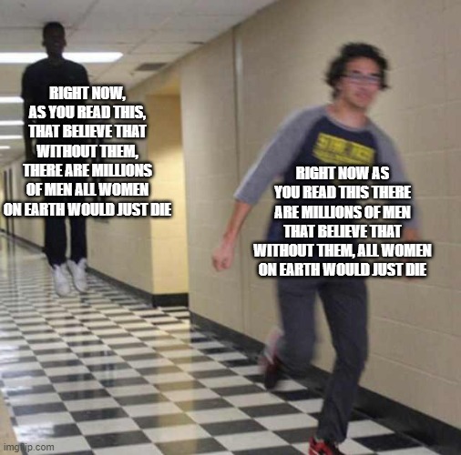 floating boy chasing running boy | RIGHT NOW, AS YOU READ THIS, THAT BELIEVE THAT WITHOUT THEM, THERE ARE MILLIONS OF MEN ALL WOMEN ON EARTH WOULD JUST DIE RIGHT NOW AS YOU RE | image tagged in floating boy chasing running boy | made w/ Imgflip meme maker