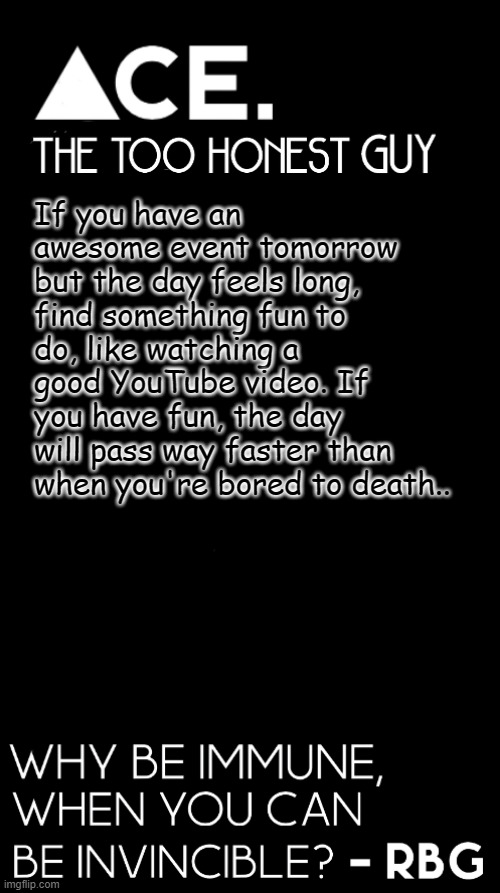 idk some random advice one of my friends gave me a few days ago | If you have an awesome event tomorrow but the day feels long, find something fun to do, like watching a good YouTube video. If you have fun, the day will pass way faster than when you're bored to death.. | image tagged in ace black prev username spiralz | made w/ Imgflip meme maker