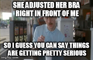 So I Guess You Can Say Things Are Getting Pretty Serious | SHE ADJUSTED HER BRA RIGHT IN FRONT OF ME SO I GUESS YOU CAN SAY THINGS ARE GETTING PRETTY SERIOUS | image tagged in memes,so i guess you can say things are getting pretty serious,AdviceAnimals | made w/ Imgflip meme maker