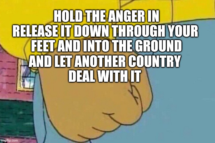 Anger management | HOLD THE ANGER IN
RELEASE IT DOWN THROUGH YOUR 
FEET AND INTO THE GROUND; AND LET ANOTHER COUNTRY
DEAL WITH IT | image tagged in arnold fist punch,anger | made w/ Imgflip meme maker