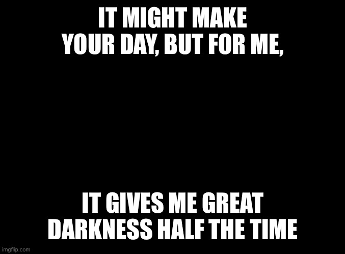 blank black | IT MIGHT MAKE YOUR DAY, BUT FOR ME, IT GIVES ME GREAT DARKNESS HALF THE TIME | image tagged in blank black | made w/ Imgflip meme maker