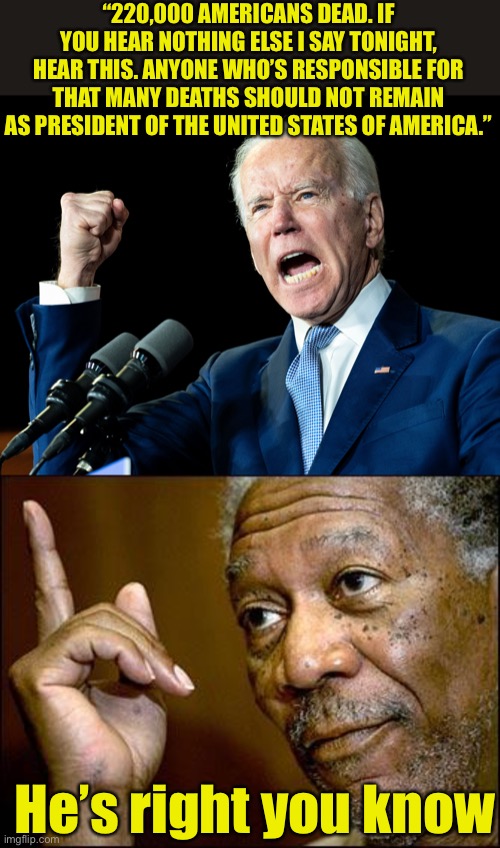 By his own words, Biden should have resigned a few months ago |  “220,000 AMERICANS DEAD. IF YOU HEAR NOTHING ELSE I SAY TONIGHT, HEAR THIS. ANYONE WHO’S RESPONSIBLE FOR THAT MANY DEATHS SHOULD NOT REMAIN AS PRESIDENT OF THE UNITED STATES OF AMERICA.”; He’s right you know | image tagged in joe biden's fist,this morgan freeman,hypocrite | made w/ Imgflip meme maker