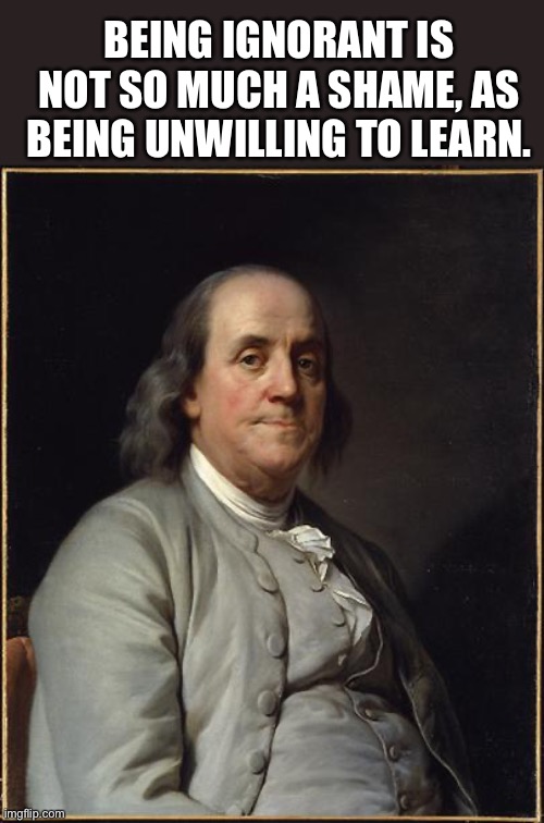 Benjamin Franklin  | BEING IGNORANT IS NOT SO MUCH A SHAME, AS BEING UNWILLING TO LEARN. | image tagged in benjamin franklin | made w/ Imgflip meme maker
