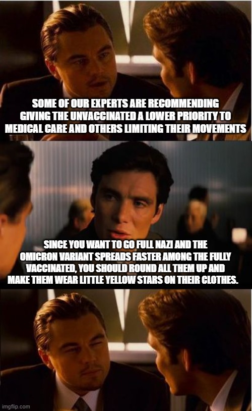 We need to round up liberals, progressives, democrats and fully vaxxed "for the public good." | SOME OF OUR EXPERTS ARE RECOMMENDING GIVING THE UNVACCINATED A LOWER PRIORITY TO MEDICAL CARE AND OTHERS LIMITING THEIR MOVEMENTS; SINCE YOU WANT TO GO FULL NAZI AND THE OMICRON VARIANT SPREADS FASTER AMONG THE FULLY VACCINATED, YOU SHOULD ROUND ALL THEM UP AND MAKE THEM WEAR LITTLE YELLOW STARS ON THEIR CLOTHES. | image tagged in memes,inception,democrats have gone full nazi,lock um all up,mark the vaxxed,protect the public | made w/ Imgflip meme maker