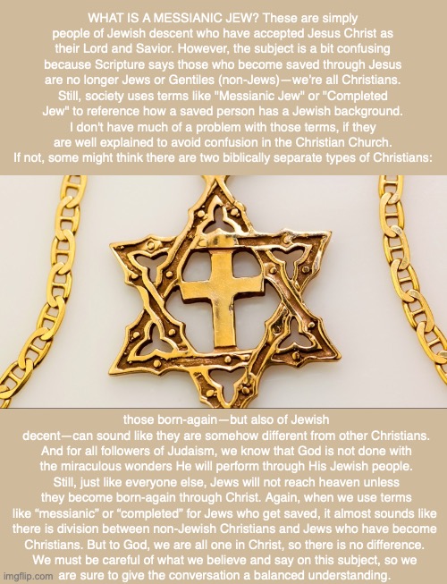 WHAT IS A MESSIANIC JEW? These are simply people of Jewish descent who have accepted Jesus Christ as their Lord and Savior. However, the subject is a bit confusing because Scripture says those who become saved through Jesus are no longer Jews or Gentiles (non-Jews)—we’re all Christians. Still, society uses terms like "Messianic Jew" or "Completed Jew" to reference how a saved person has a Jewish background. I don't have much of a problem with those terms, if they are well explained to avoid confusion in the Christian Church. If not, some might think there are two biblically separate types of Christians:; those born-again—but also of Jewish decent—can sound like they are somehow different from other Christians. And for all followers of Judaism, we know that God is not done with the miraculous wonders He will perform through His Jewish people. Still, just like everyone else, Jews will not reach heaven unless they become born-again through Christ. Again, when we use terms like “messianic” or “completed” for Jews who get saved, it almost sounds like 
there is division between non-Jewish Christians and Jews who have become 
Christians. But to God, we are all one in Christ, so there is no difference. 
We must be careful of what we believe and say on this subject, so we 
are sure to give the conversation a balanced understanding. | image tagged in messiah,god,jesus,jewish,christian,bible | made w/ Imgflip meme maker