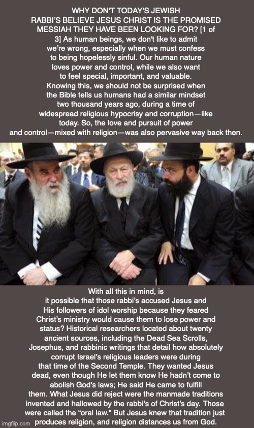 WHY DON’T TODAY’S JEWISH RABBI’S BELIEVE JESUS CHRIST IS THE PROMISED MESSIAH THEY HAVE BEEN LOOKING FOR? [1 of 3] As human beings, we don't like to admit we’re wrong, especially when we must confess to being hopelessly sinful. Our human nature loves power and control, while we also want to feel special, important, and valuable. Knowing this, we should not be surprised when the Bible tells us humans had a similar mindset two thousand years ago, during a time of widespread religious hypocrisy and corruption—like today. So, the love and pursuit of power and control—mixed with religion—was also pervasive way back then. With all this in mind, is it possible that those rabbi’s accused Jesus and His followers of idol worship because they feared Christ’s ministry would cause them to lose power and status? Historical researchers located about twenty ancient sources, including the Dead Sea Scrolls, Josephus, and rabbinic writings that detail how absolutely corrupt Israel’s religious leaders were during that time of the Second Temple. They wanted Jesus dead, even though He let them know He hadn’t come to abolish God’s laws; He said He came to fulfill them. What Jesus did reject were the manmade traditions invented and hallowed by the rabbi’s of Christ’s day. Those 
were called the “oral law.” But Jesus knew that tradition just 
produces religion, and religion distances us from God. | image tagged in rabbi,jewish,god,bible,jesus,israel | made w/ Imgflip meme maker
