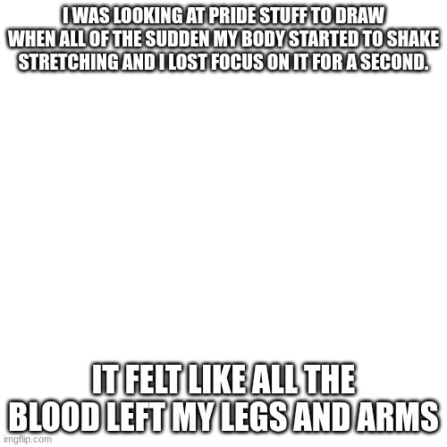 am i weird-? idk I feel more comfy sharing stuff like this on this stream then any other. | I WAS LOOKING AT PRIDE STUFF TO DRAW WHEN ALL OF THE SUDDEN MY BODY STARTED TO SHAKE STRETCHING AND I LOST FOCUS ON IT FOR A SECOND. IT FELT LIKE ALL THE BLOOD LEFT MY LEGS AND ARMS | image tagged in memes,blank transparent square | made w/ Imgflip meme maker