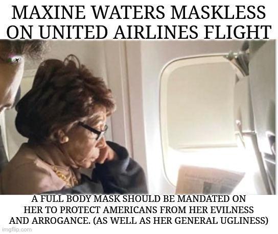 Maxine Waters Maskless on United Airlines Flight | MAXINE WATERS MASKLESS ON UNITED AIRLINES FLIGHT; A FULL BODY MASK SHOULD BE MANDATED ON HER TO PROTECT AMERICANS FROM HER EVILNESS AND ARROGANCE. (AS WELL AS HER GENERAL UGLINESS) | image tagged in maxine waters,missing,face mask,united airlines,arrogance | made w/ Imgflip meme maker